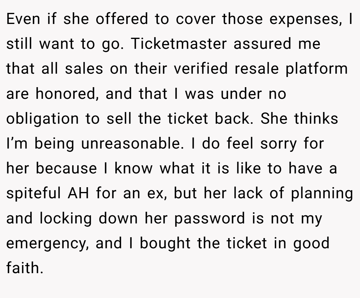 Even if she offered to cover those expenses, I still want to go. Ticketmaster assured me that all sales on their verified resale platform are honored, and that I was under no obligation to sell the ticket back. She thinks I’m being unreasonable. I do feel sorry for her because I know what it is like to have a spiteful AH for an ex, but her lack of planning and locking down her password is not my emergency, and I bought the ticket in good faith.