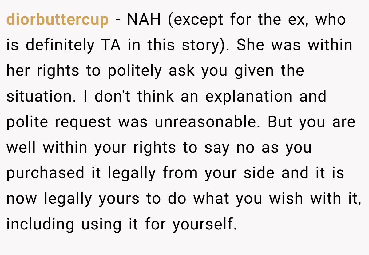 diorbuttercup − NAH (except for the ex, who is definitely TA in this story). She was within her rights to politely ask you given the situation. I don't think an explanation and polite request was unreasonable. But you are well within your rights to say no as you purchased it legally from your side and it is now legally yours to do what you wish with it, including using it for yourself.