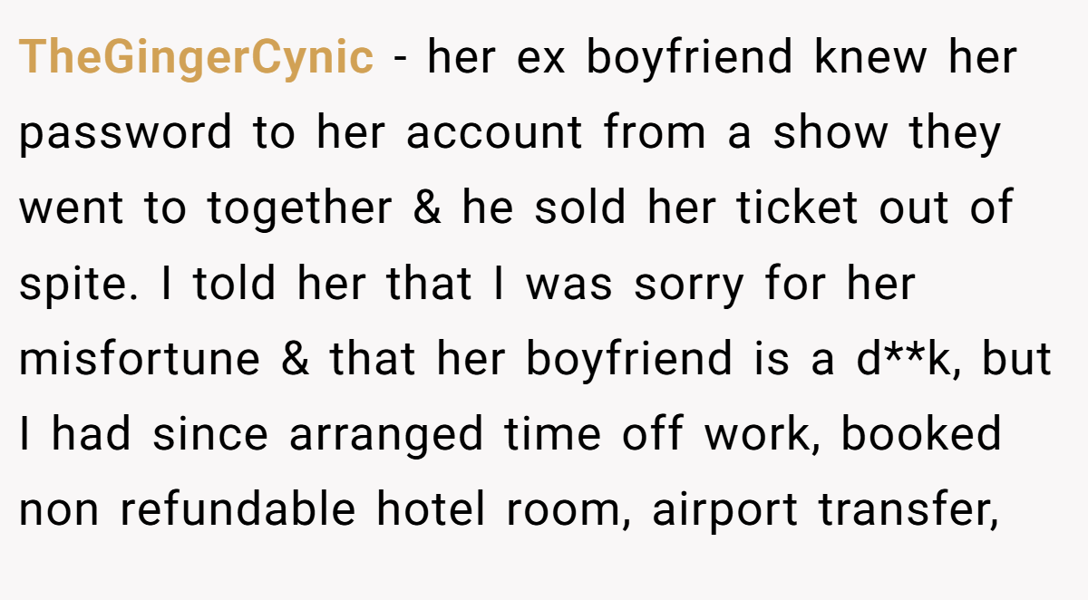 TheGingerCynic − her ex boyfriend knew her password to her account from a show they went to together & he sold her ticket out of spite. I told her that I was sorry for her misfortune & that her boyfriend is a d**k, but I had since arranged time off work, booked non refundable hotel room, airport transfer,