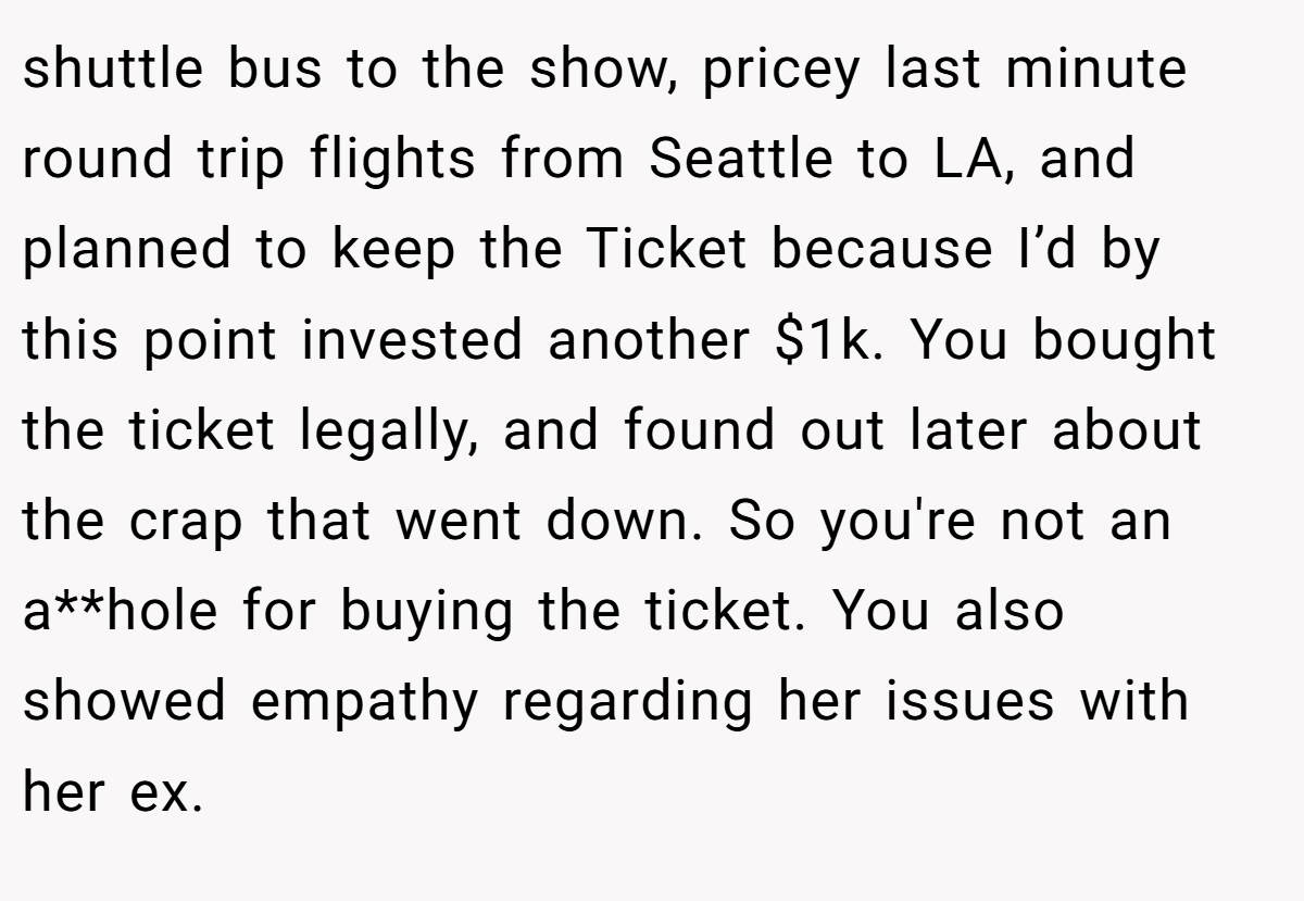 shuttle bus to the show, pricey last minute round trip flights from Seattle to LA, and planned to keep the Ticket because I’d by this point invested another $1k. You bought the ticket legally, and found out later about the crap that went down. So you're not an a**hole for buying the ticket. You also showed empathy regarding her issues with her ex.