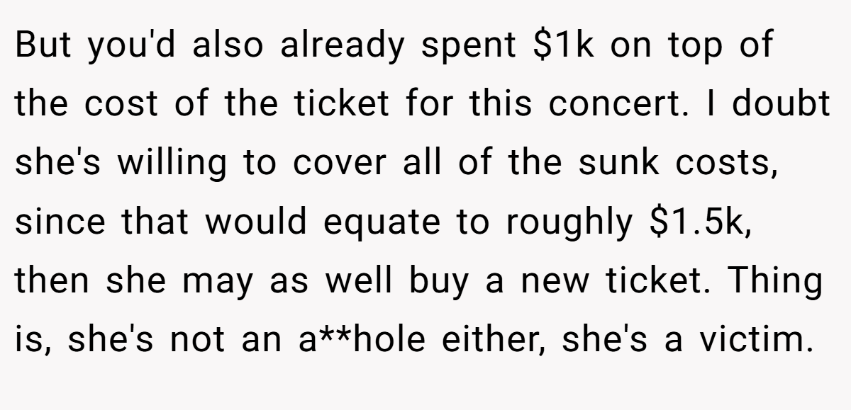But you'd also already spent $1k on top of the cost of the ticket for this concert. I doubt she's willing to cover all of the sunk costs, since that would equate to roughly $1.5k, then she may as well buy a new ticket. Thing is, she's not an a**hole either, she's a victim.