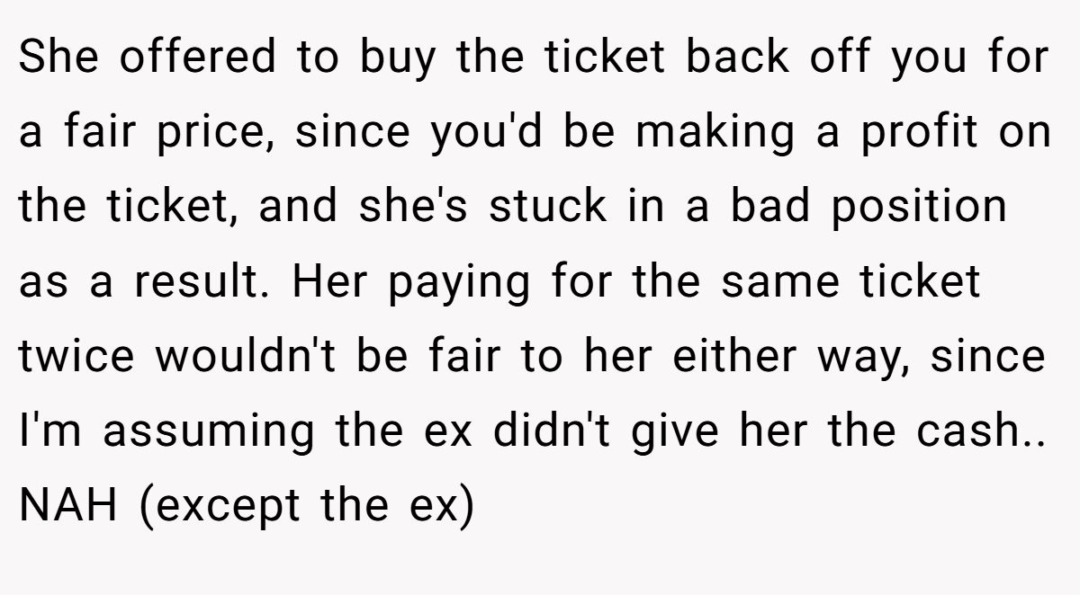 She offered to buy the ticket back off you for a fair price, since you'd be making a profit on the ticket, and she's stuck in a bad position as a result. Her paying for the same ticket twice wouldn't be fair to her either way, since I'm assuming the ex didn't give her the cash.. NAH (except the ex)