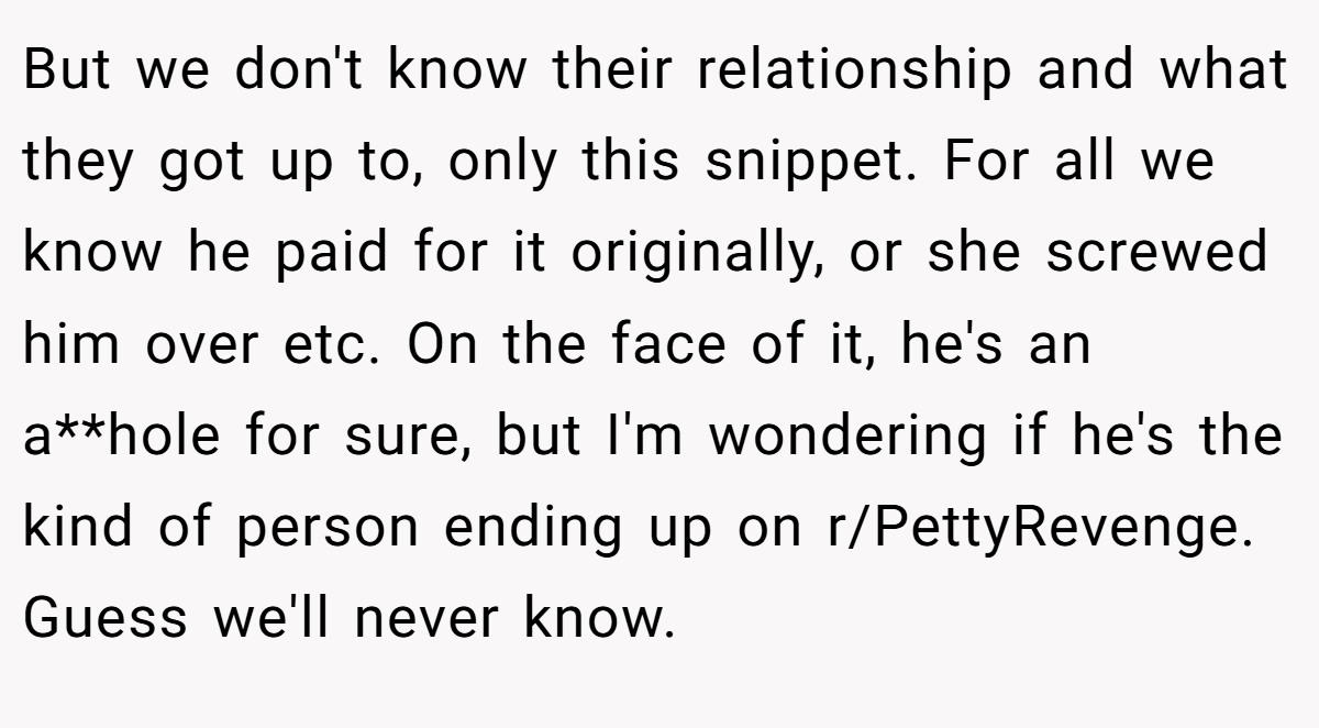 But we don't know their relationship and what they got up to, only this snippet. For all we know he paid for it originally, or she screwed him over etc. On the face of it, he's an a**hole for sure, but I'm wondering if he's the kind of person ending up on r/PettyRevenge. Guess we'll never know.