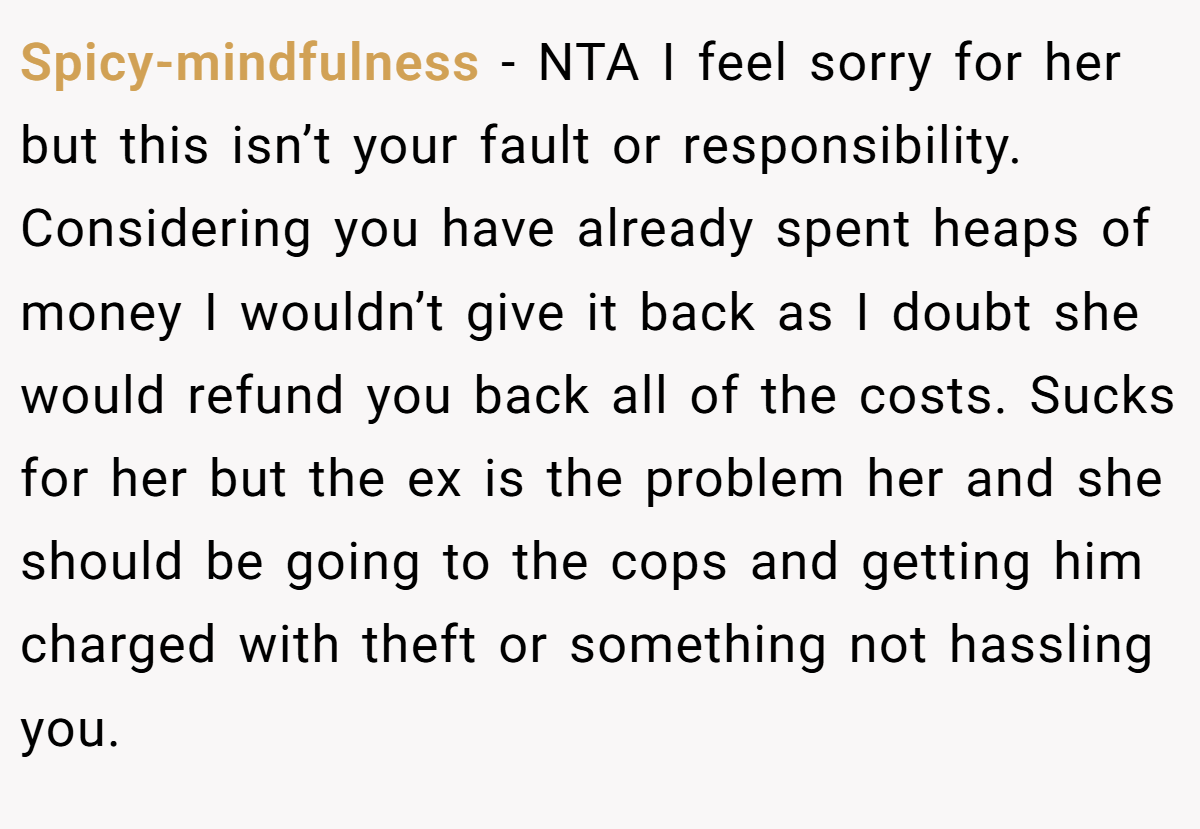Spicy-mindfulness − NTA I feel sorry for her but this isn’t your fault or responsibility. Considering you have already spent heaps of money I wouldn’t give it back as I doubt she would refund you back all of the costs. Sucks for her but the ex is the problem her and she should be going to the cops and getting him charged with theft or something not hassling you.