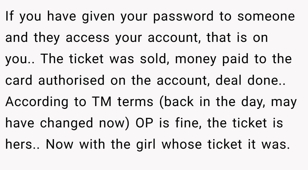 If you have given your password to someone and they access your account, that is on you.. The ticket was sold, money paid to the card authorised on the account, deal done.. According to TM terms (back in the day, may have changed now) OP is fine, the ticket is hers.. Now with the girl whose ticket it was.