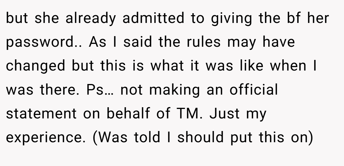 but she already admitted to giving the bf her password.. As I said the rules may have changed but this is what it was like when I was there. Ps… not making an official statement on behalf of TM. Just my experience. (Was told I should put this on)