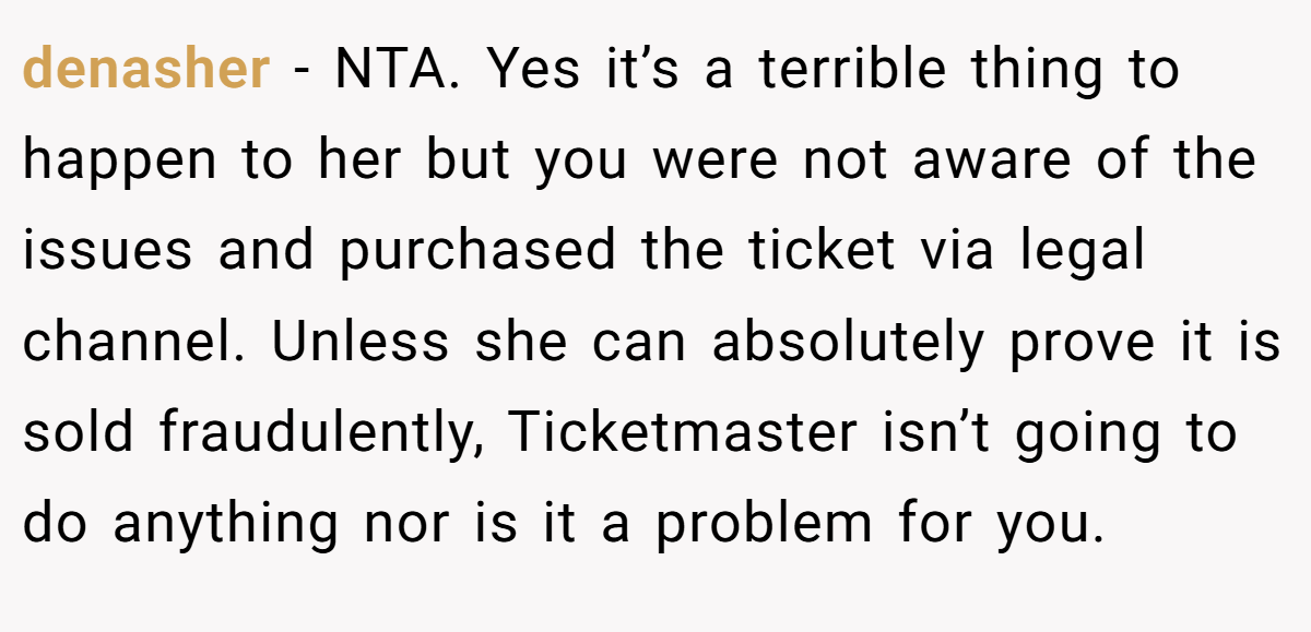 denasher − NTA. Yes it’s a terrible thing to happen to her but you were not aware of the issues and purchased the ticket via legal channel. Unless she can absolutely prove it is sold fraudulently, Ticketmaster isn’t going to do anything nor is it a problem for you.