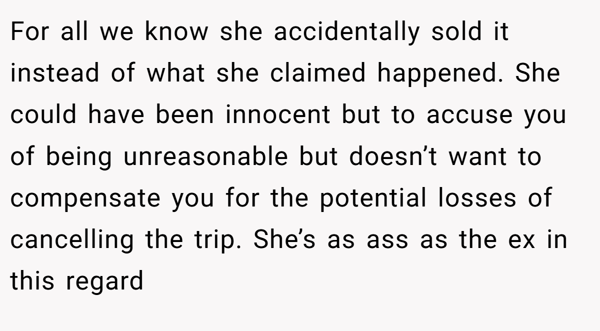 For all we know she accidentally sold it instead of what she claimed happened. She could have been innocent but to accuse you of being unreasonable but doesn’t want to compensate you for the potential losses of cancelling the trip. She’s as ass as the ex in this regard