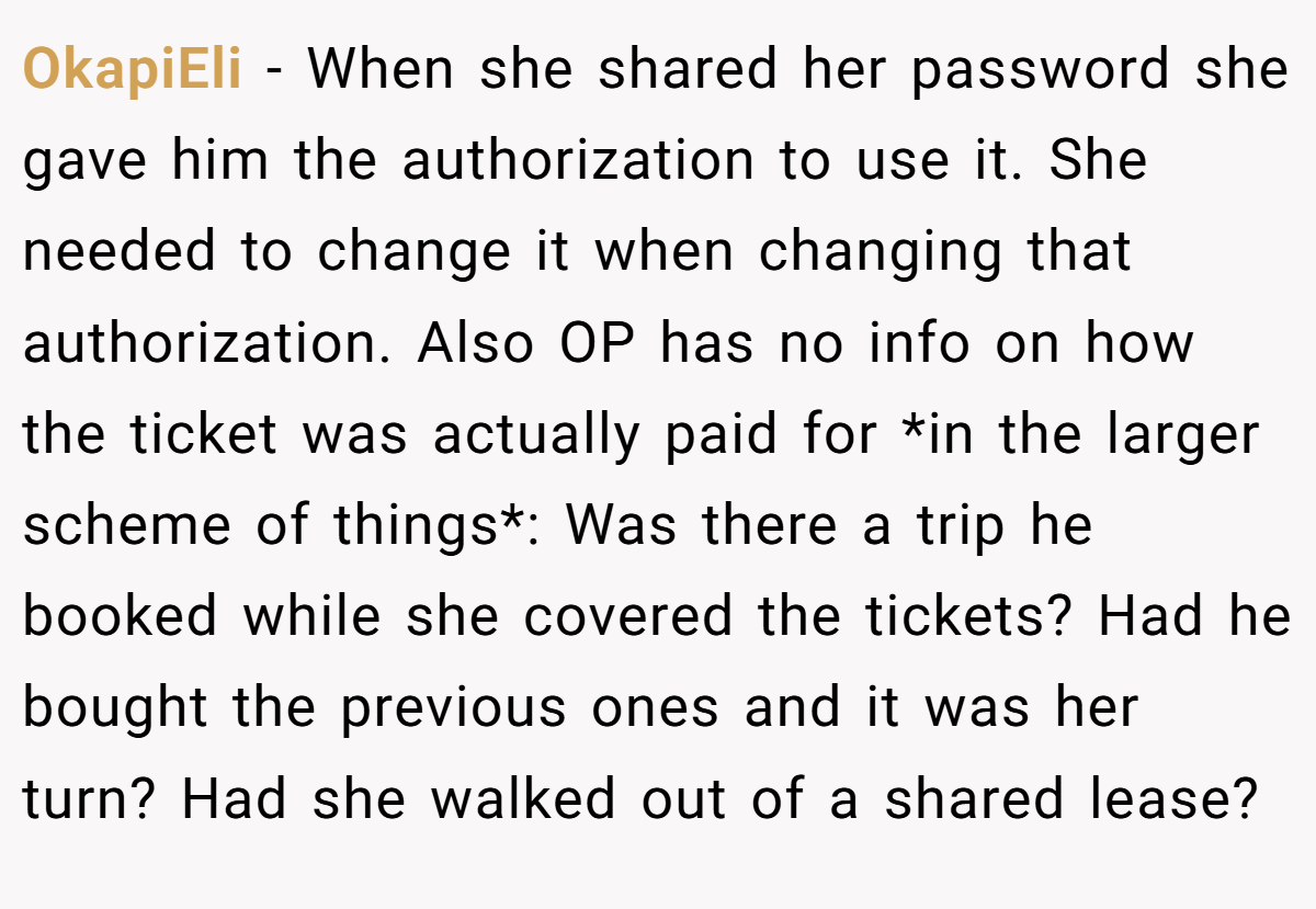 OkapiEli − When she shared her password she gave him the authorization to use it. She needed to change it when changing that authorization. Also OP has no info on how the ticket was actually paid for *in the larger scheme of things*: Was there a trip he booked while she covered the tickets? Had he bought the previous ones and it was her turn? Had she walked out of a shared lease?