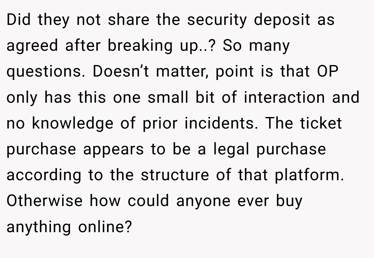 Did they not share the security deposit as agreed after breaking up..? So many questions. Doesn’t matter, point is that OP only has this one small bit of interaction and no knowledge of prior incidents. The ticket purchase appears to be a legal purchase according to the structure of that platform. Otherwise how could anyone ever buy anything online?
