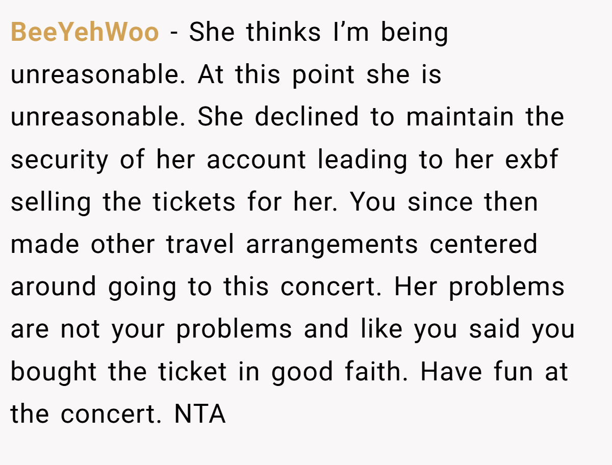 BeeYehWoo − She thinks I’m being unreasonable. At this point she is unreasonable. She declined to maintain the security of her account leading to her exbf selling the tickets for her. You since then made other travel arrangements centered around going to this concert. Her problems are not your problems and like you said you bought the ticket in good faith. Have fun at the concert. NTA