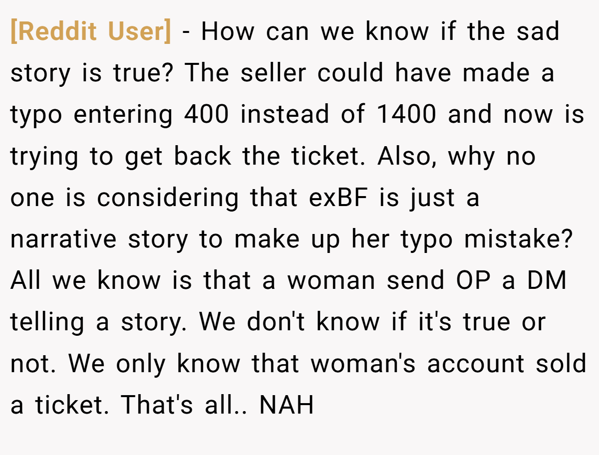 [Reddit User] − How can we know if the sad story is true? The seller could have made a typo entering 400 instead of 1400 and now is trying to get back the ticket. Also, why no one is considering that exBF is just a narrative story to make up her typo mistake? All we know is that a woman send OP a DM telling a story. We don't know if it's true or not. We only know that woman's account sold a ticket. That's all.. NAH