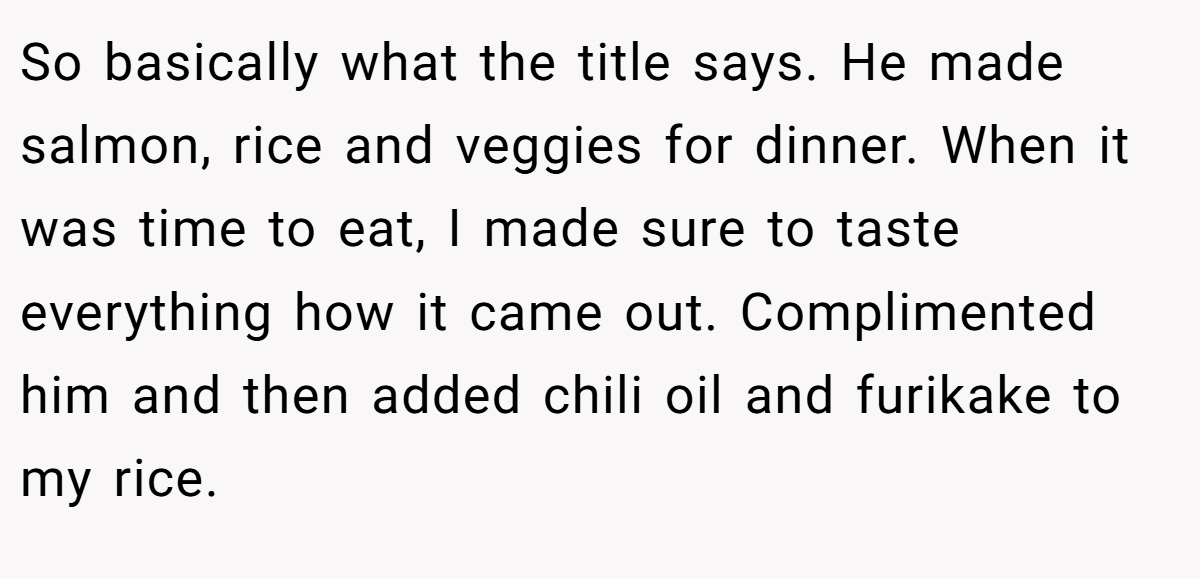 So basically what the title says. He made salmon, rice and veggies for dinner. When it was time to eat, I made sure to taste everything how it came out. Complimented him and then added chili oil and furikake to my rice.