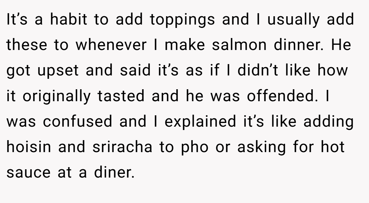 It’s a habit to add toppings and I usually add these to whenever I make salmon dinner. He got upset and said it’s as if I didn’t like how it originally tasted and he was offended. I was confused and I explained it’s like adding hoisin and sriracha to pho or asking for hot sauce at a diner.