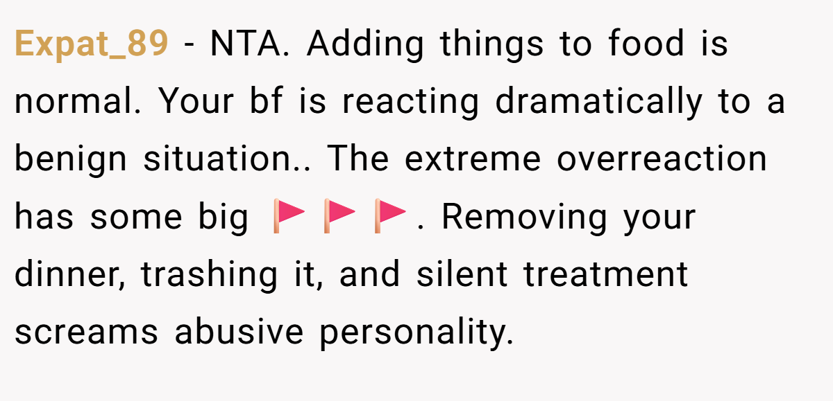 Expat_89 − NTA. Adding things to food is normal. Your bf is reacting dramatically to a benign situation.. The extreme overreaction has some big 🚩🚩🚩. Removing your dinner, trashing it, and silent treatment screams abusive personality.