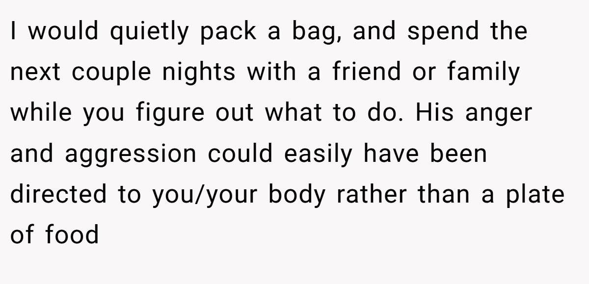 I would quietly pack a bag, and spend the next couple nights with a friend or family while you figure out what to do. His anger and aggression could easily have been directed to you/your body rather than a plate of food