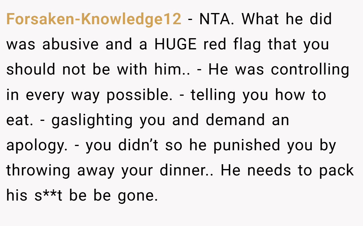 Forsaken-Knowledge12 − NTA. What he did was abusive and a HUGE red flag that you should not be with him.. - He was controlling in every way possible. - telling you how to eat. - gaslighting you and demand an apology. - you didn’t so he punished you by throwing away your dinner.. He needs to pack his s**t be be gone.