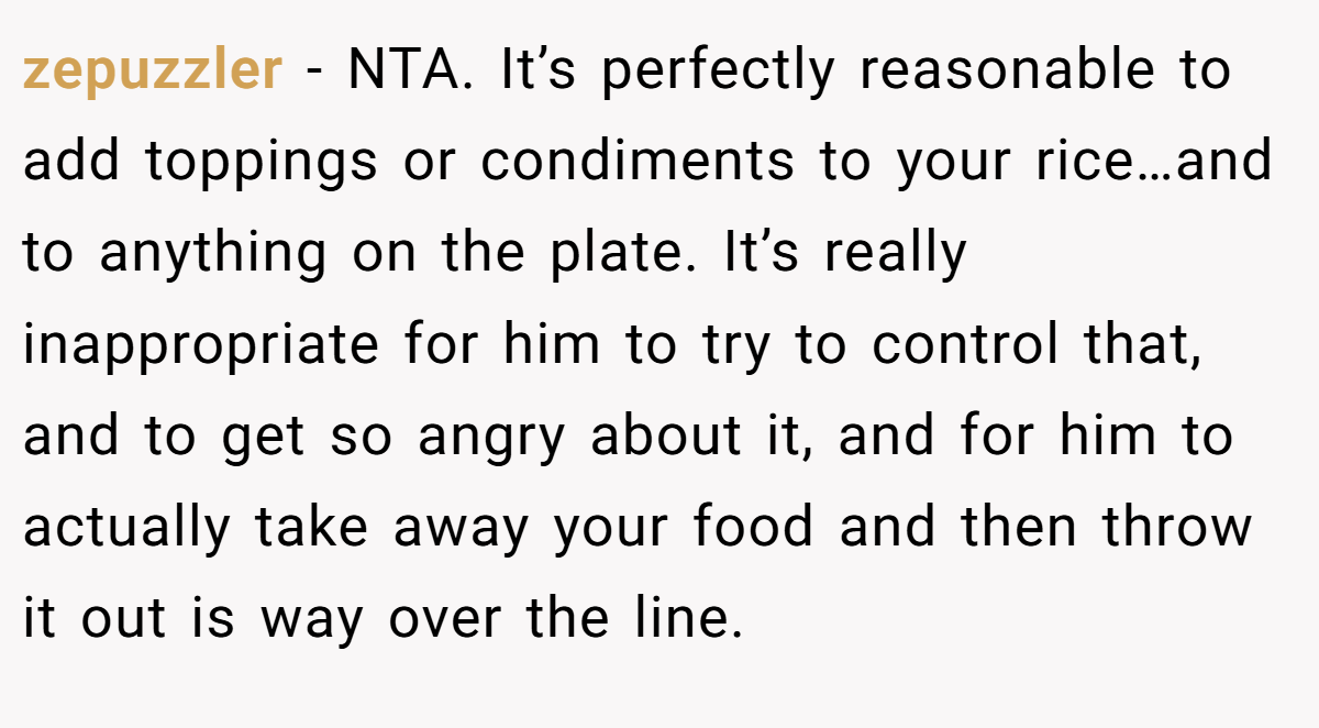 zepuzzler − NTA. It’s perfectly reasonable to add toppings or condiments to your rice…and to anything on the plate. It’s really inappropriate for him to try to control that, and to get so angry about it, and for him to actually take away your food and then throw it out is way over the line.