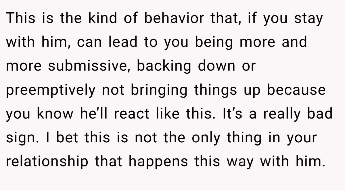 This is the kind of behavior that, if you stay with him, can lead to you being more and more submissive, backing down or preemptively not bringing things up because you know he’ll react like this. It’s a really bad sign. I bet this is not the only thing in your relationship that happens this way with him.