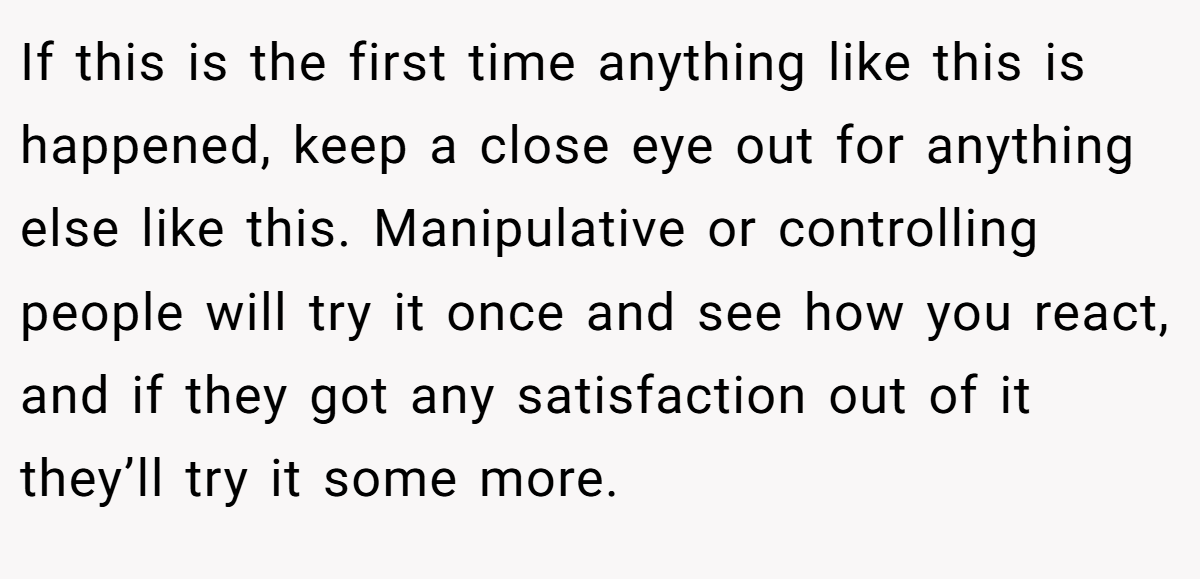 If this is the first time anything like this is happened, keep a close eye out for anything else like this. Manipulative or controlling people will try it once and see how you react, and if they got any satisfaction out of it they’ll try it some more.