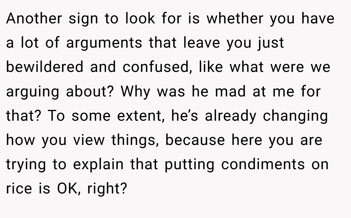 Another sign to look for is whether you have a lot of arguments that leave you just bewildered and confused, like what were we arguing about? Why was he mad at me for that? To some extent, he’s already changing how you view things, because here you are trying to explain that putting condiments on rice is OK, right?