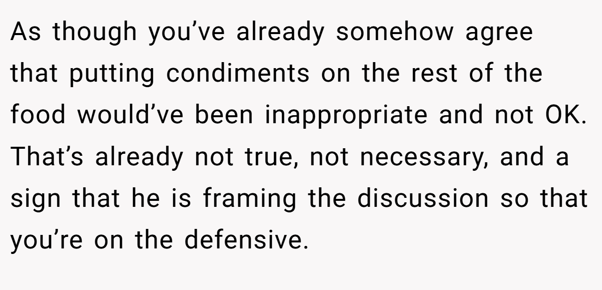 As though you’ve already somehow agree that putting condiments on the rest of the food would’ve been inappropriate and not OK. That’s already not true, not necessary, and a sign that he is framing the discussion so that you’re on the defensive.