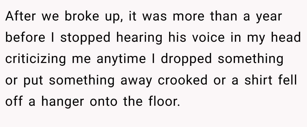 After we broke up, it was more than a year before I stopped hearing his voice in my head criticizing me anytime I dropped something or put something away crooked or a shirt fell off a hanger onto the floor.