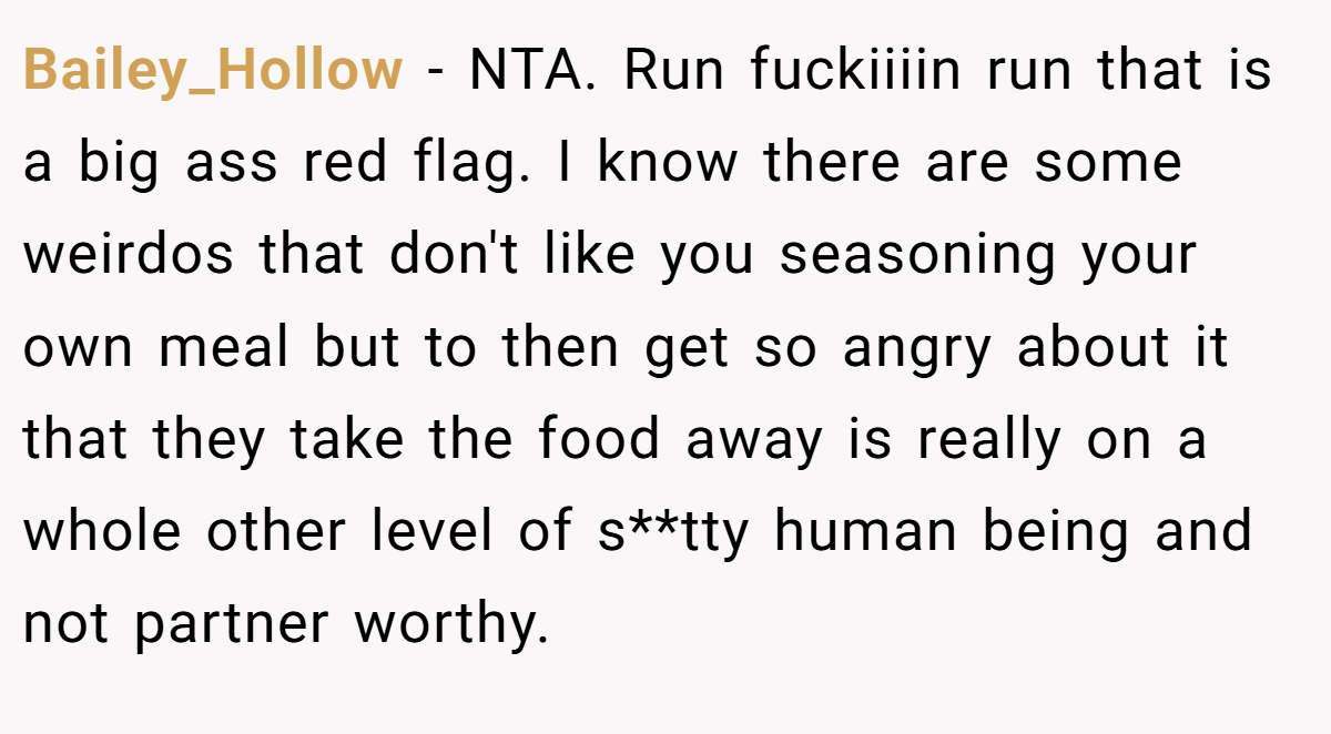 Bailey_Hollow − NTA. Run fuckiiiin run that is a big ass red flag. I know there are some weirdos that don't like you seasoning your own meal but to then get so angry about it that they take the food away is really on a whole other level of s**tty human being and not partner worthy.