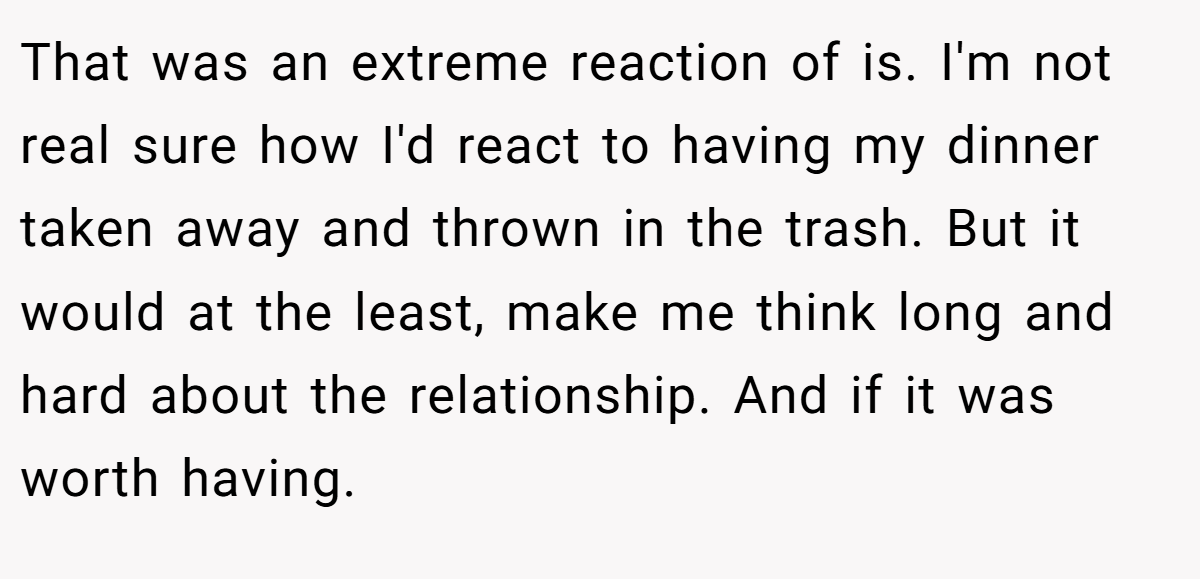 That was an extreme reaction of is. I'm not real sure how I'd react to having my dinner taken away and thrown in the trash. But it would at the least, make me think long and hard about the relationship. And if it was worth having.