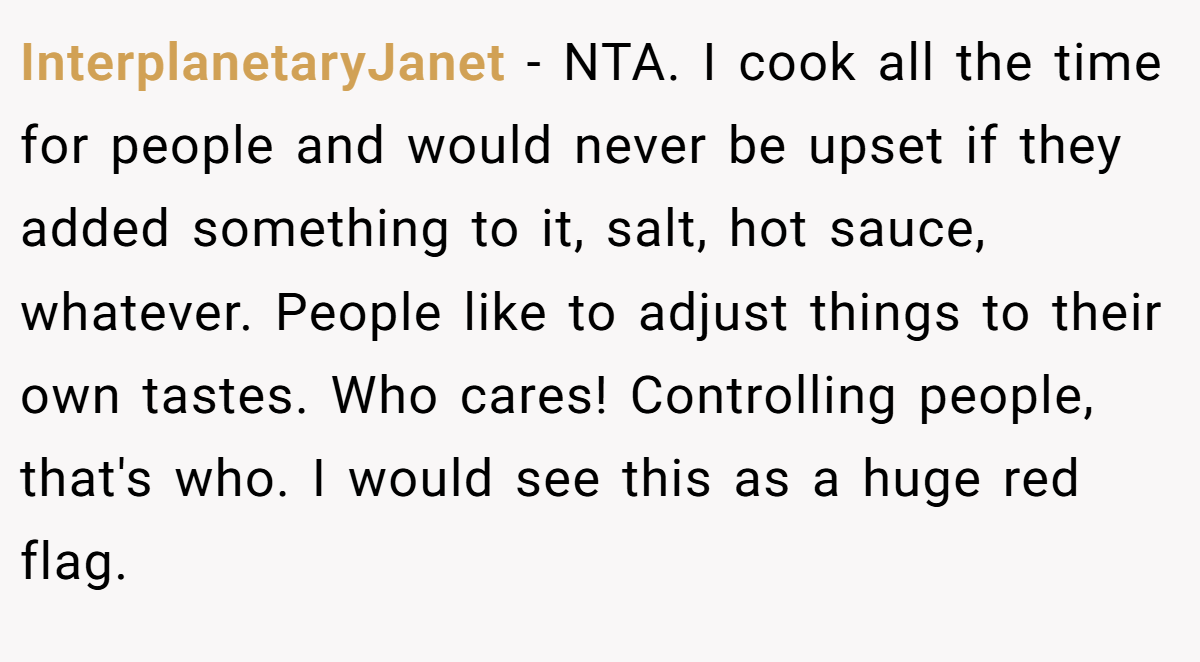 InterplanetaryJanet − NTA. I cook all the time for people and would never be upset if they added something to it, salt, hot sauce, whatever. People like to adjust things to their own tastes. Who cares! Controlling people, that's who. I would see this as a huge red flag.