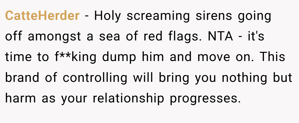 CatteHerder − Holy screaming sirens going off amongst a sea of red flags. NTA - it's time to f**king dump him and move on. This brand of controlling will bring you nothing but harm as your relationship progresses.
