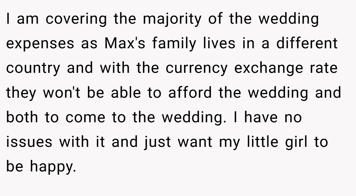 I am covering the majority of the wedding expenses as Max's family lives in a different country and with the currency exchange rate they won't be able to afford the wedding and both to come to the wedding. I have no issues with it and just want my little girl to be happy.
