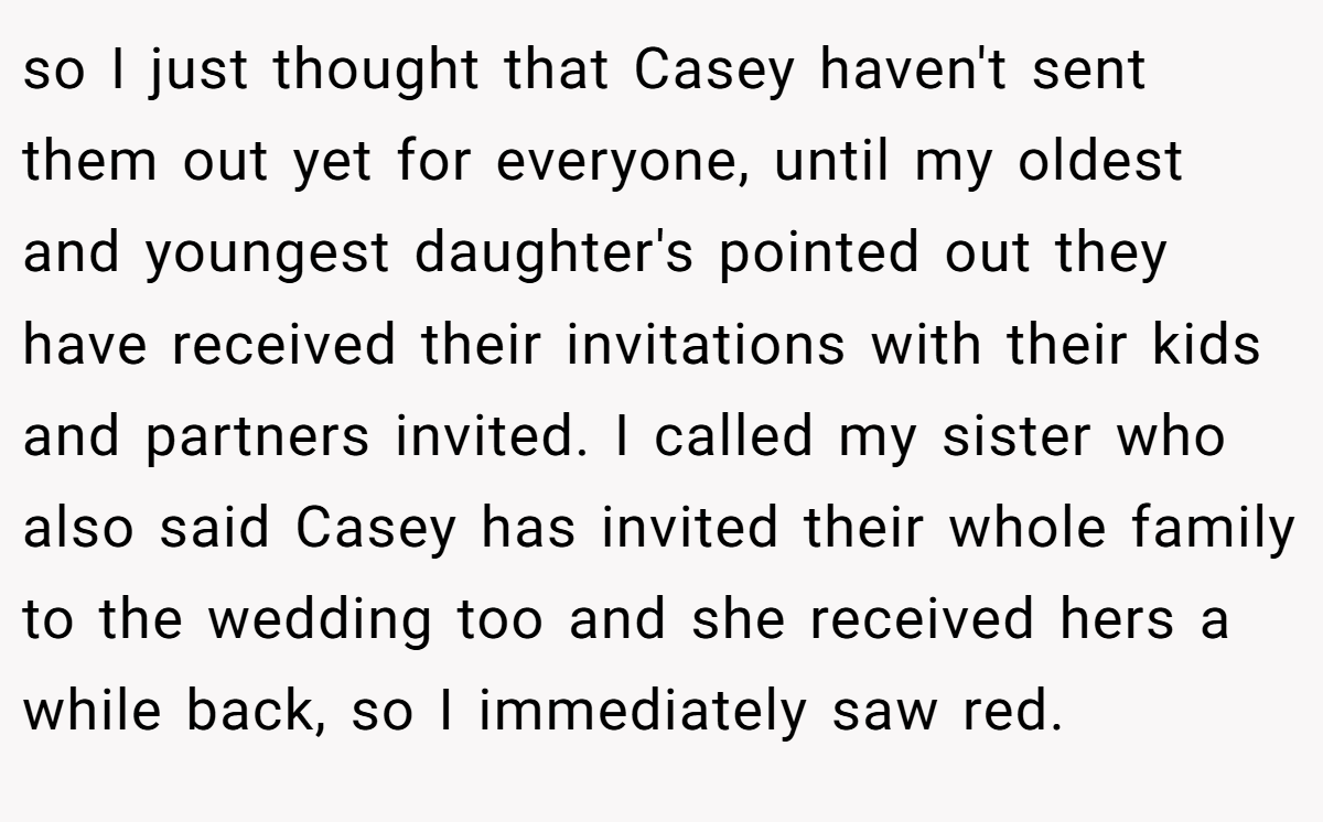 so I just thought that Casey haven't sent them out yet for everyone, until my oldest and youngest daughter's pointed out they have received their invitations with their kids and partners invited. I called my sister who also said Casey has invited their whole family to the wedding too and she received hers a while back, so I immediately saw red.