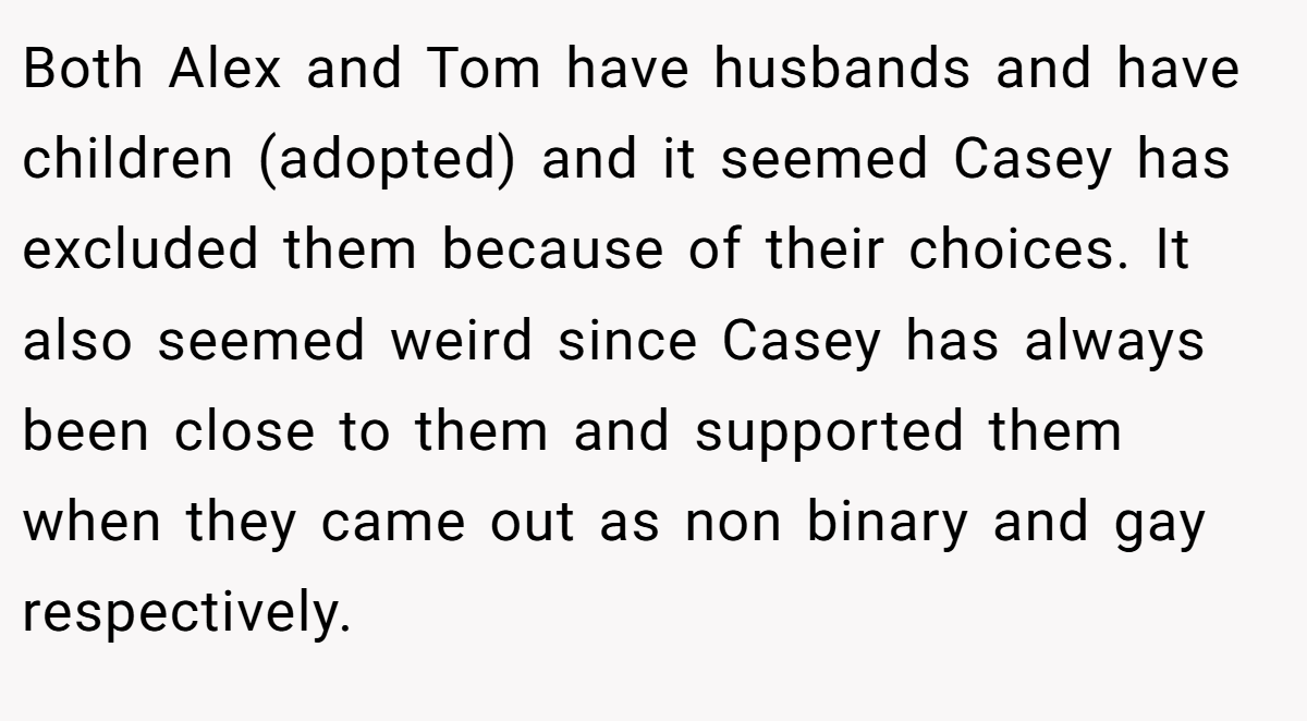 Both Alex and Tom have husbands and have children (adopted) and it seemed Casey has excluded them because of their choices. It also seemed weird since Casey has always been close to them and supported them when they came out as non binary and gay respectively.