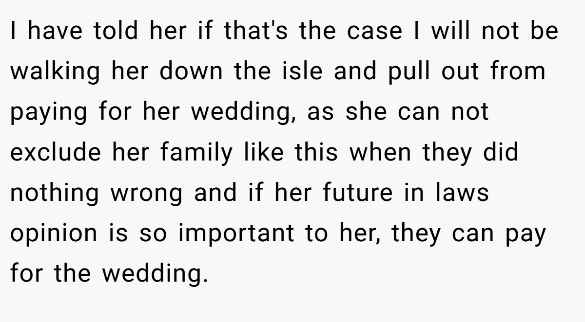 I have told her if that's the case I will not be walking her down the isle and pull out from paying for her wedding, as she can not exclude her family like this when they did nothing wrong and if her future in laws opinion is so important to her, they can pay for the wedding.