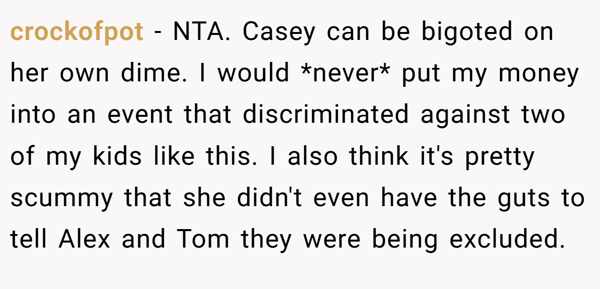 crockofpot − NTA. Casey can be bigoted on her own dime. I would *never* put my money into an event that discriminated against two of my kids like this. I also think it's pretty scummy that she didn't even have the guts to tell Alex and Tom they were being excluded.