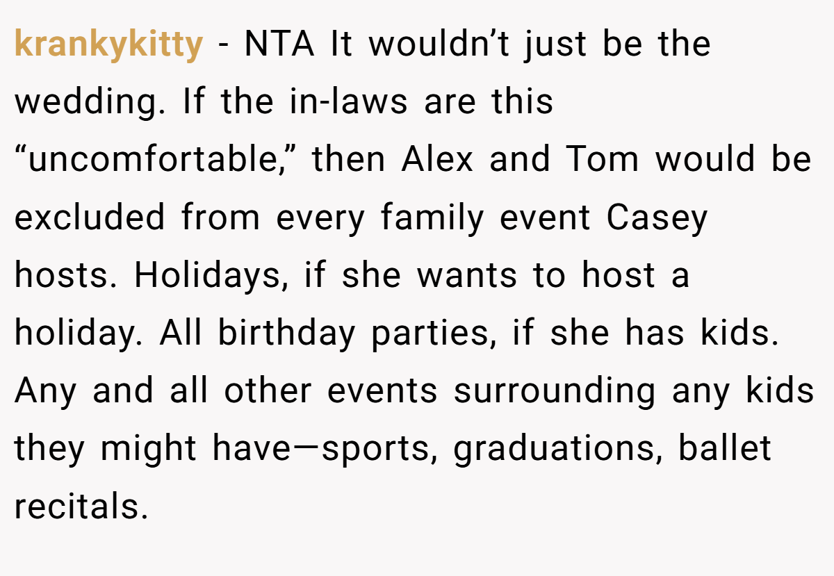 krankykitty − NTA It wouldn’t just be the wedding. If the in-laws are this “uncomfortable,” then Alex and Tom would be excluded from every family event Casey hosts. Holidays, if she wants to host a holiday. All birthday parties, if she has kids. Any and all other events surrounding any kids they might have—sports, graduations, ballet recitals.