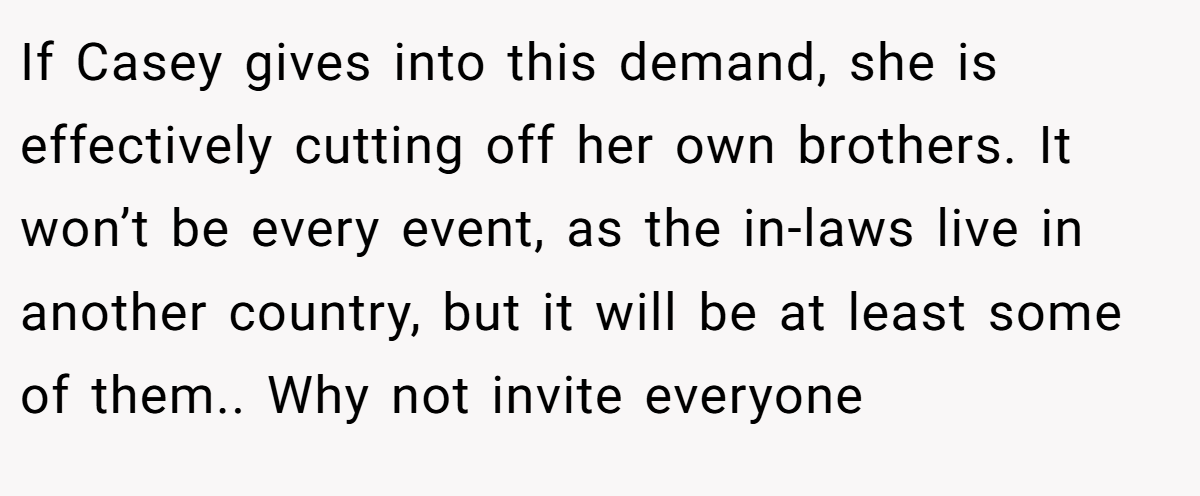 If Casey gives into this demand, she is effectively cutting off her own brothers. It won’t be every event, as the in-laws live in another country, but it will be at least some of them.. Why not invite everyone