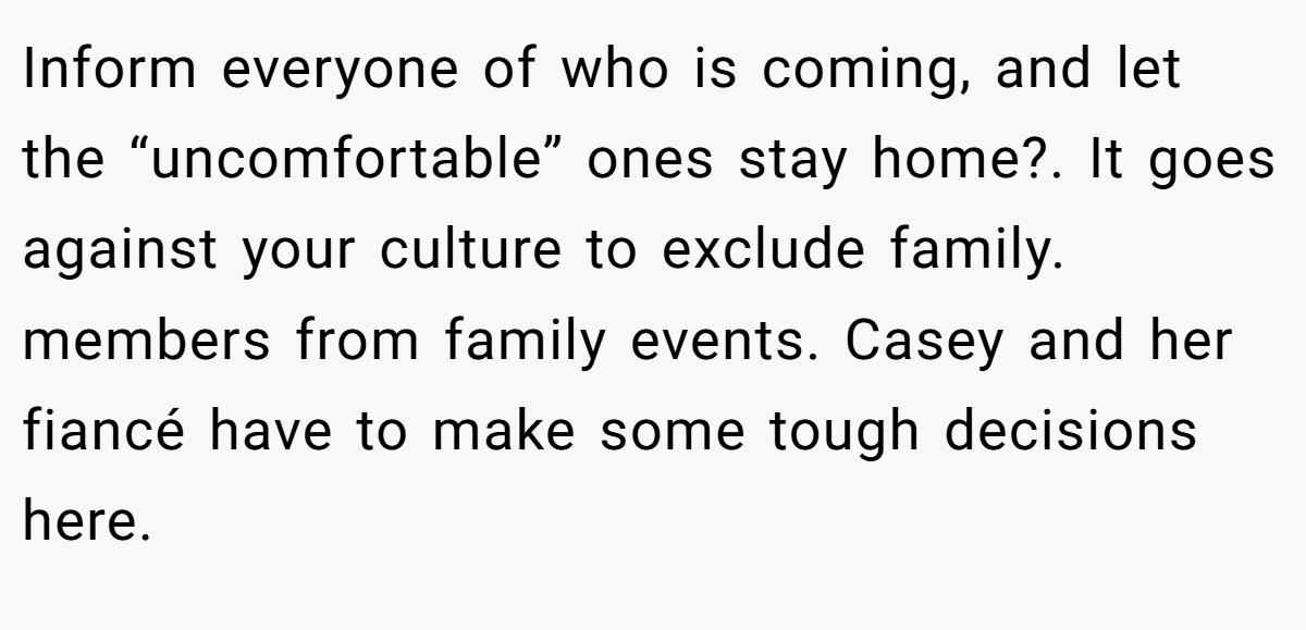 Inform everyone of who is coming, and let the “uncomfortable” ones stay home?. It goes against your culture to exclude family. members from family events. Casey and her fiancé have to make some tough decisions here.