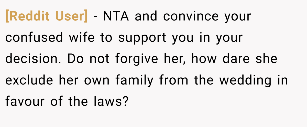 [Reddit User] − NTA and convince your confused wife to support you in your decision. Do not forgive her, how dare she exclude her own family from the wedding in favour of the laws?