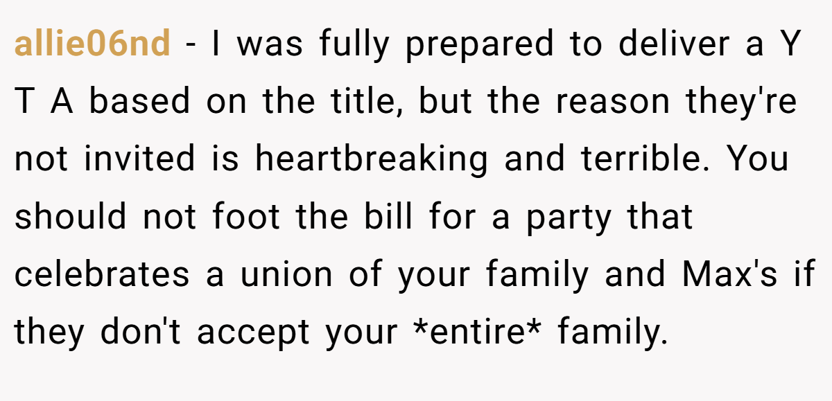 allie06nd − I was fully prepared to deliver a Y T A based on the title, but the reason they're not invited is heartbreaking and terrible. You should not foot the bill for a party that celebrates a union of your family and Max's if they don't accept your *entire* family.