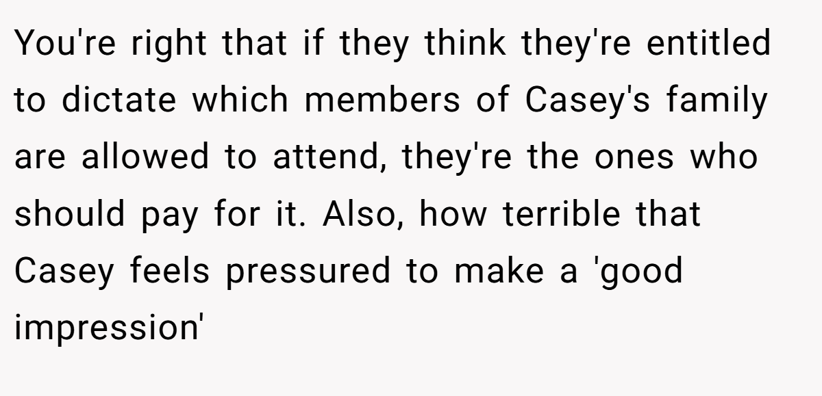 You're right that if they think they're entitled to dictate which members of Casey's family are allowed to attend, they're the ones who should pay for it. Also, how terrible that Casey feels pressured to make a 'good impression'