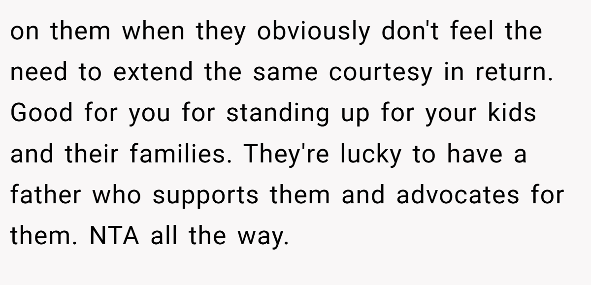 on them when they obviously don't feel the need to extend the same courtesy in return. Good for you for standing up for your kids and their families. They're lucky to have a father who supports them and advocates for them. NTA all the way.