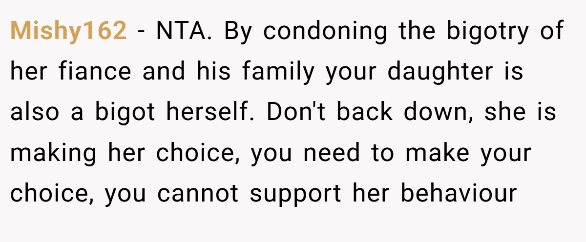 Mishy162 − NTA. By condoning the bigotry of her fiance and his family your daughter is also a bigot herself. Don't back down, she is making her choice, you need to make your choice, you cannot support her behaviour