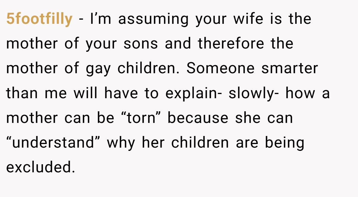 5footfilly − I’m assuming your wife is the mother of your sons and therefore the mother of gay children. Someone smarter than me will have to explain- slowly- how a mother can be “torn” because she can “understand” why her children are being excluded.