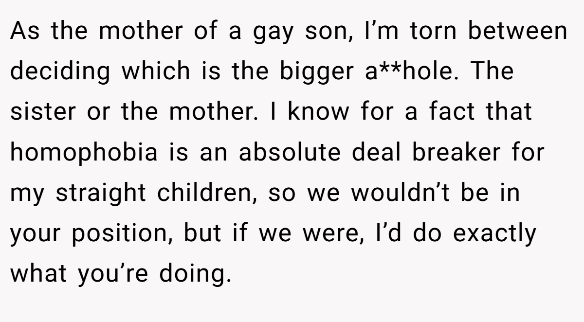 As the mother of a gay son, I’m torn between deciding which is the bigger a**hole. The sister or the mother. I know for a fact that homophobia is an absolute deal breaker for my straight children, so we wouldn’t be in your position, but if we were, I’d do exactly what you’re doing.