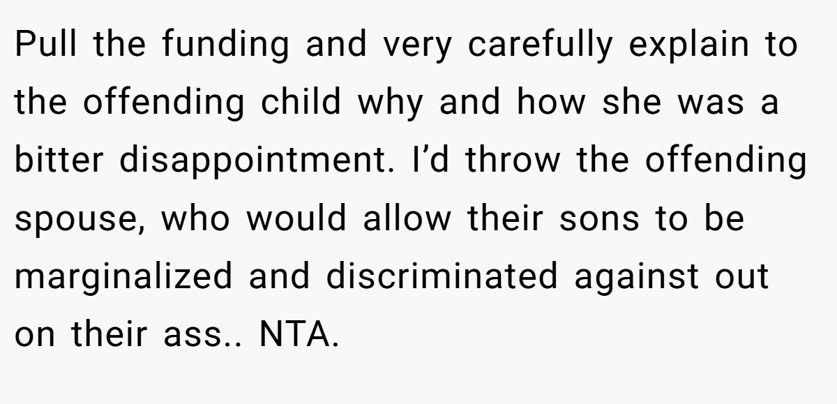 Pull the funding and very carefully explain to the offending child why and how she was a bitter disappointment. I’d throw the offending spouse, who would allow their sons to be marginalized and discriminated against out on their ass.. NTA.