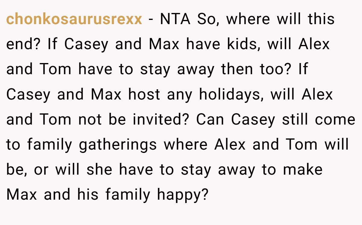 chonkosaurusrexx − NTA So, where will this end? If Casey and Max have kids, will Alex and Tom have to stay away then too? If Casey and Max host any holidays, will Alex and Tom not be invited? Can Casey still come to family gatherings where Alex and Tom will be, or will she have to stay away to make Max and his family happy?