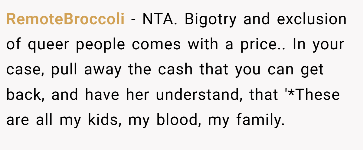 RemoteBroccoli − NTA. Bigotry and exclusion of queer people comes with a price.. In your case, pull away the cash that you can get back, and have her understand, that '*These are all my kids, my blood, my family.