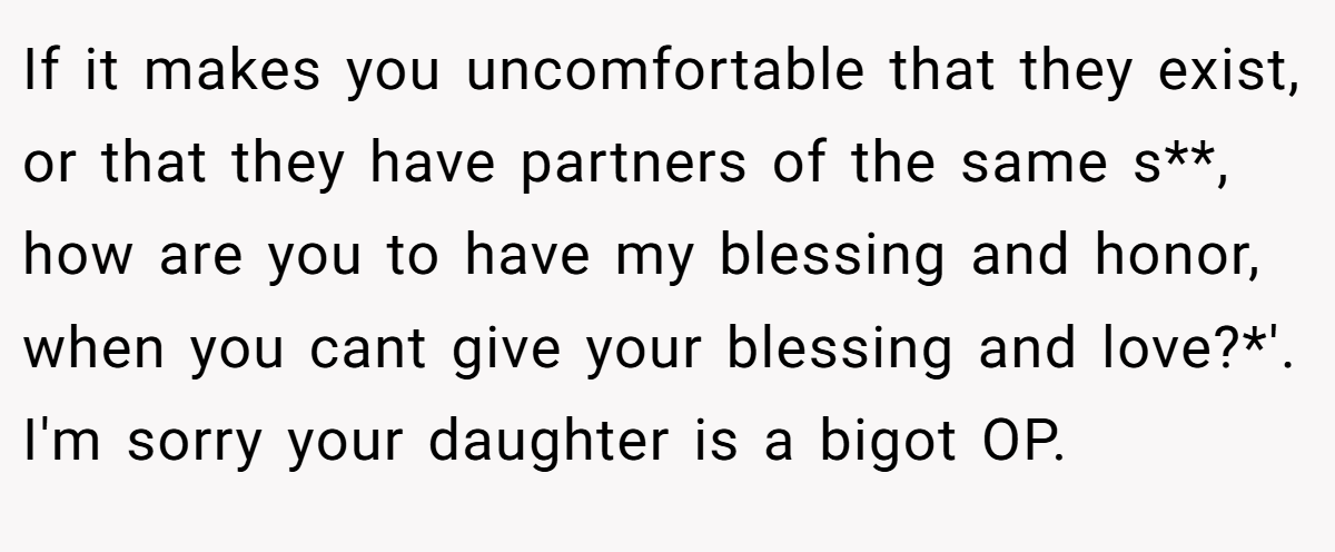 If it makes you uncomfortable that they exist, or that they have partners of the same s**, how are you to have my blessing and honor, when you cant give your blessing and love?*'. I'm sorry your daughter is a bigot OP.